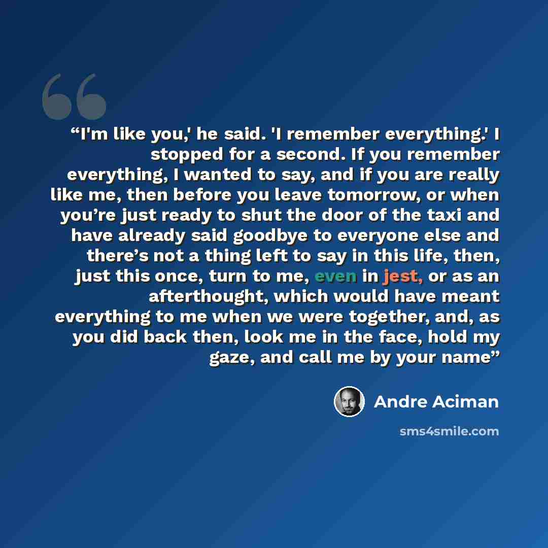“I'm like you,' he said. 'I remember everything.' I stopped for a second. If you remember everything, I wanted to say, and if you are really like me, then before you leave tomorrow, or when you’re just ready to shut the door of the taxi and have already said goodbye to everyone else and there’s not…” quote by André Aciman