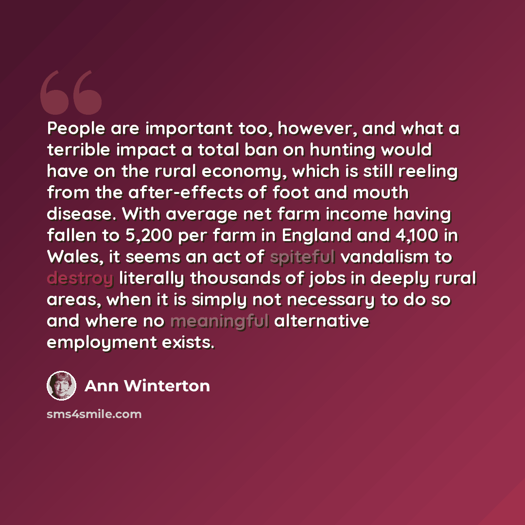 “People are important too, however, and what a terrible impact a total ban on hunting would have on the rural economy, which is still reeling from the after-effects of foot and mouth disease. With average net farm income having fallen to 5,200 per farm in England and 4,100 in Wales, it seems an act…” quote by Ann Winterton