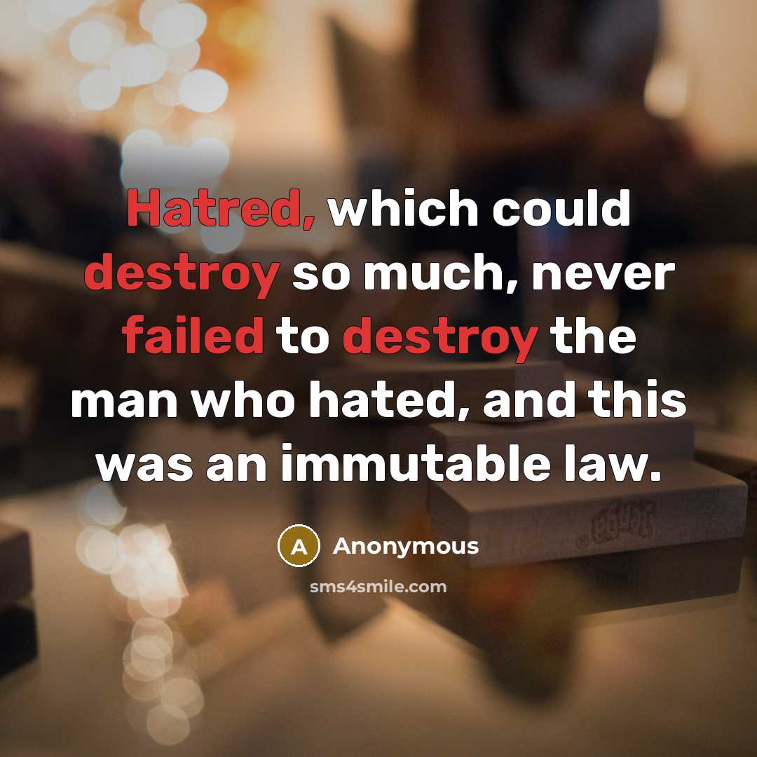 “Hatred, which could destroy so much, never failed to destroy the man who hated, and this was an immutable law.” quote by Anonymous
