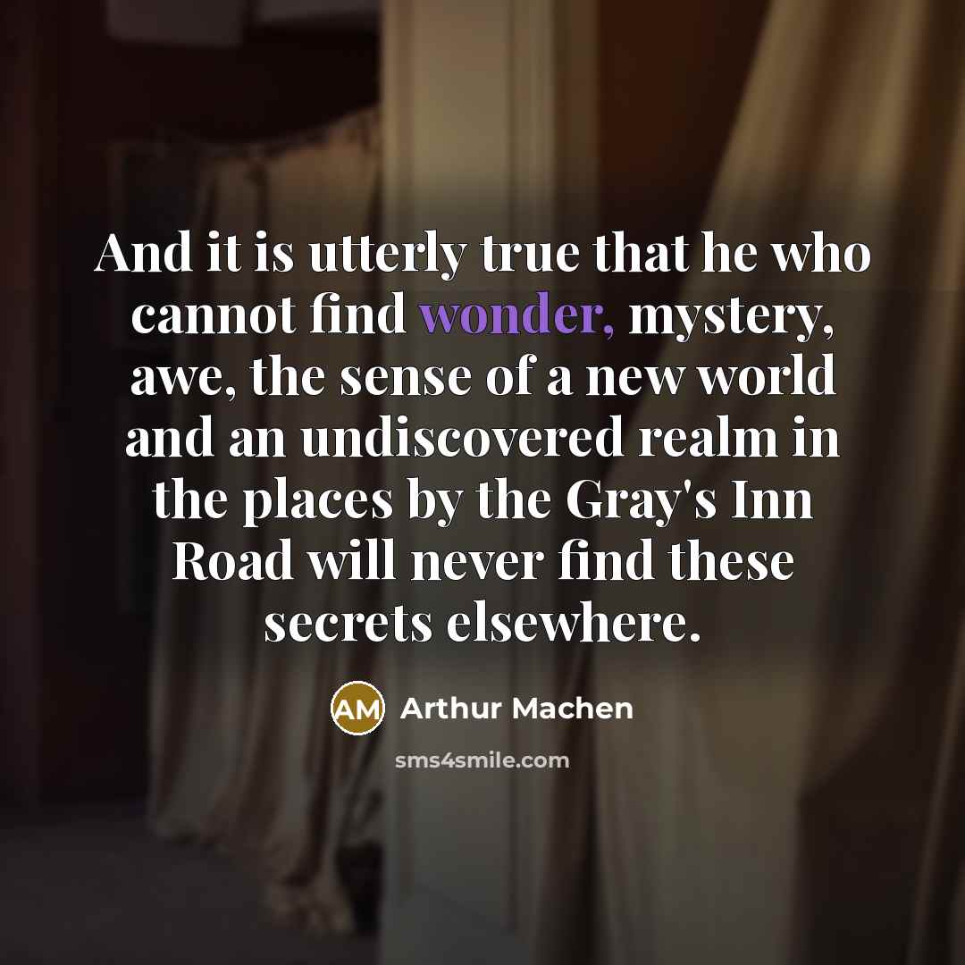 “And it is utterly true that he who cannot find wonder, mystery, awe, the sense of a new world and an undiscovered realm in the places by the Gray's Inn Road will never find these secrets elsewhere.” quote by Arthur Machen