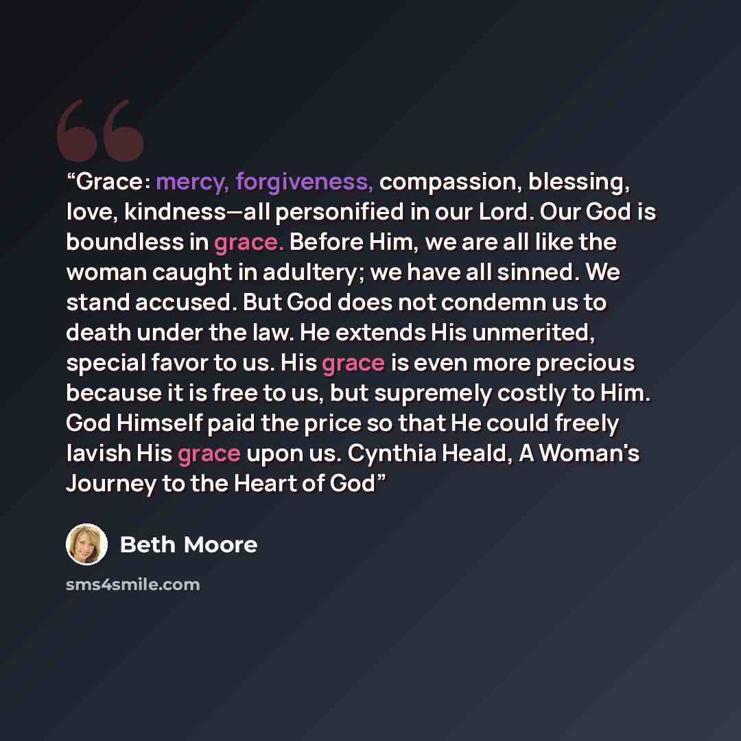 “Grace: mercy, forgiveness, compassion, blessing, love, kindness—all personified in our Lord. Our God is boundless in grace. Before Him, we are all like the woman caught in adultery; we have all sinned. We stand accused. But God does not condemn us to death under the law. He extends His unmerited…” quote by Beth Moore