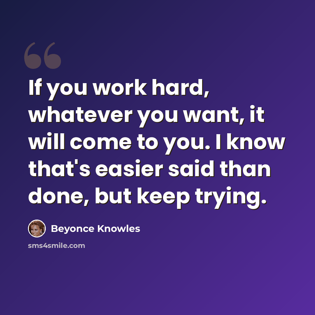 “If you work hard, whatever you want, it will come to you. I know that's easier said than done, but keep trying.” quote by Beyonce Knowles