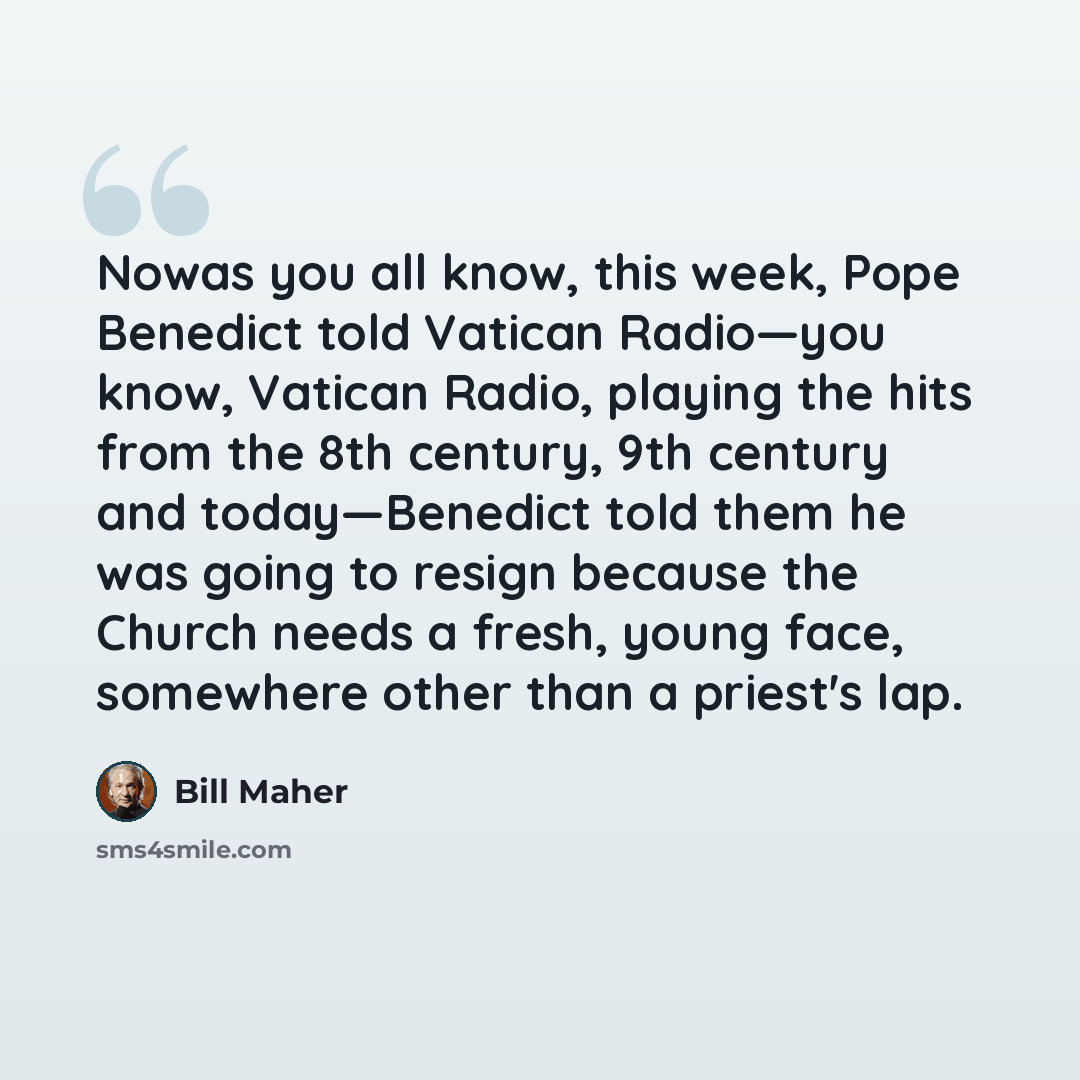 “Nowas you all know, this week, Pope Benedict told Vatican Radio—you know, Vatican Radio, playing the hits from the 8th century, 9th century and today—Benedict told them he was going to resign because the Church needs a fresh, young face, somewhere other than a priest's lap.” quote by Bill Maher
