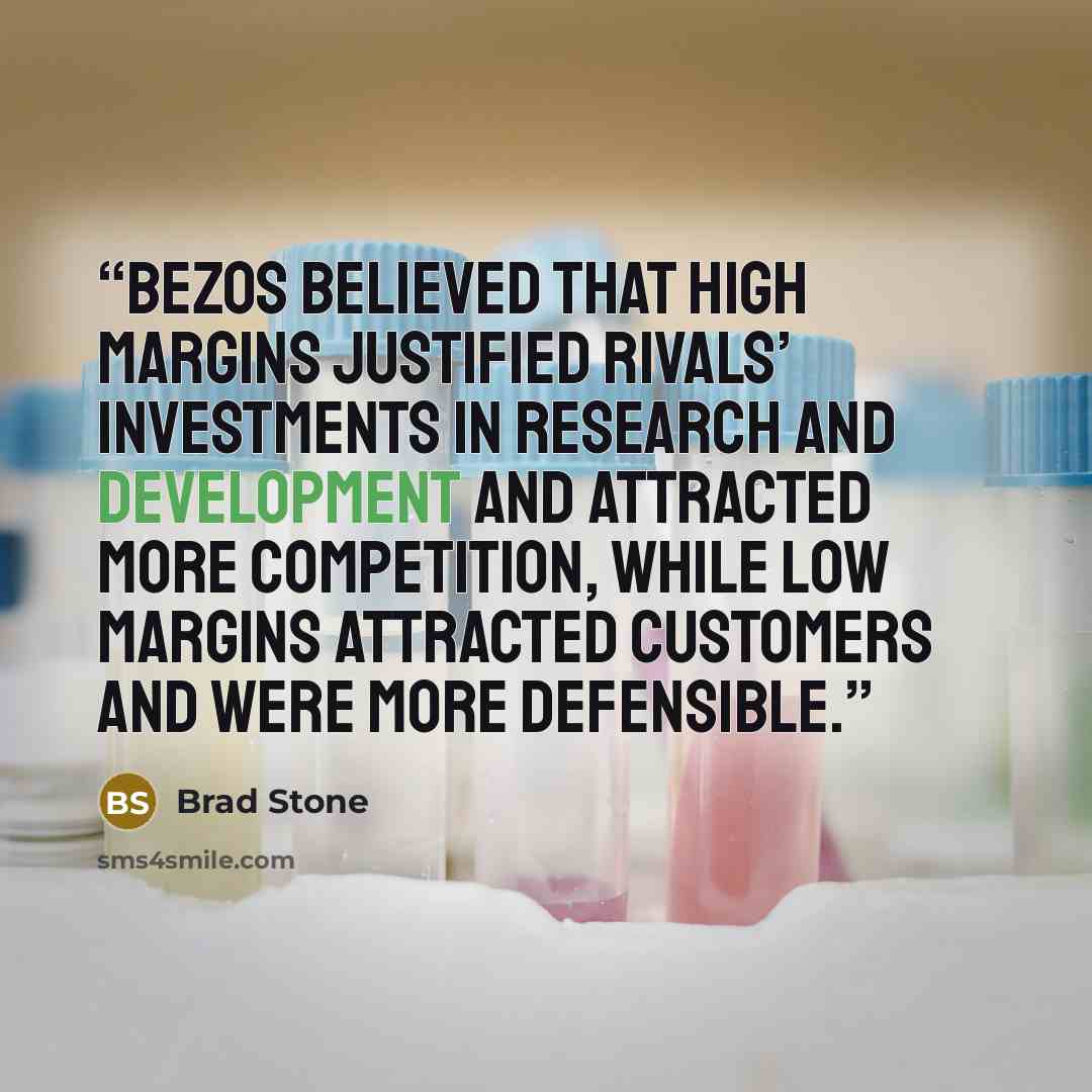 “Bezos believed that high margins justified rivals’ investments in research and development and attracted more competition, while low margins attracted customers and were more defensible.” quote by Brad Stone