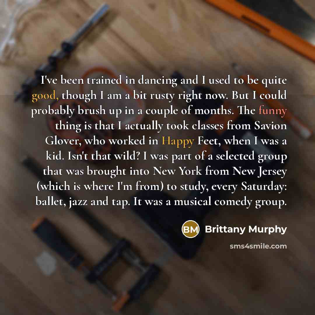 “I've been trained in dancing and I used to be quite good, though I am a bit rusty right now. But I could probably brush up in a couple of months. The funny thing is that I actually took classes from Savion Glover, who worked in Happy Feet, when I was a kid. Isn't that wild? I was part of a…” quote by Brittany Murphy