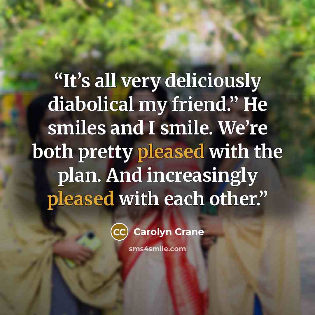 “It’s all very deliciously diabolical my friend.” He smiles and I smile. We’re both pretty pleased with the plan. And increasingly pleased with each other.” quote by Carolyn Crane