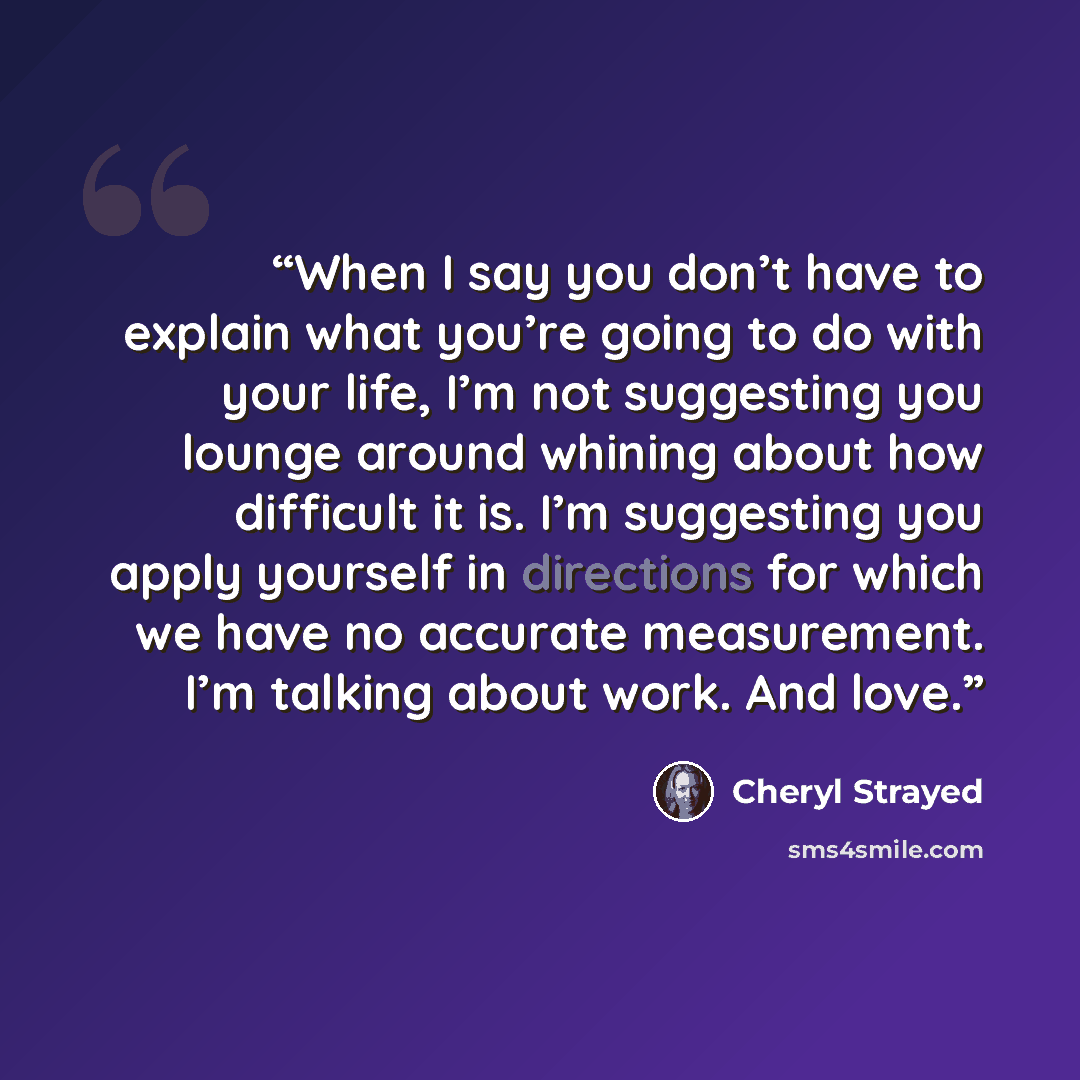 “When I say you don’t have to explain what you’re going to do with your life, I’m not suggesting you lounge around whining about how difficult it is. I’m suggesting you apply yourself in directions for which we have no accurate measurement. I’m talking about work. And love.” quote by Cheryl Strayed