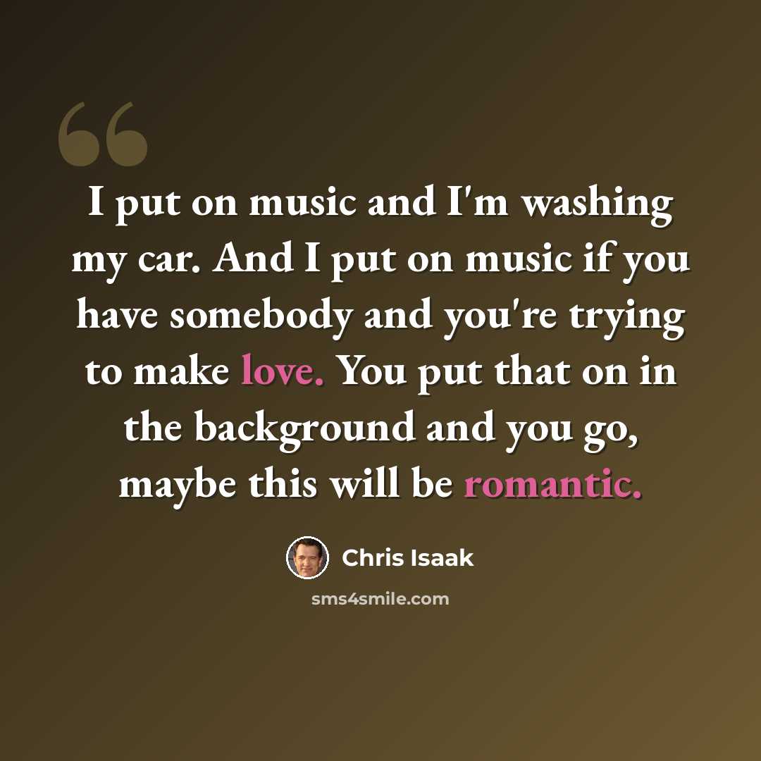 “I put on music and I'm washing my car. And I put on music if you have somebody and you're trying to make love. You put that on in the background and you go, maybe this will be romantic.” quote by Chris Isaak