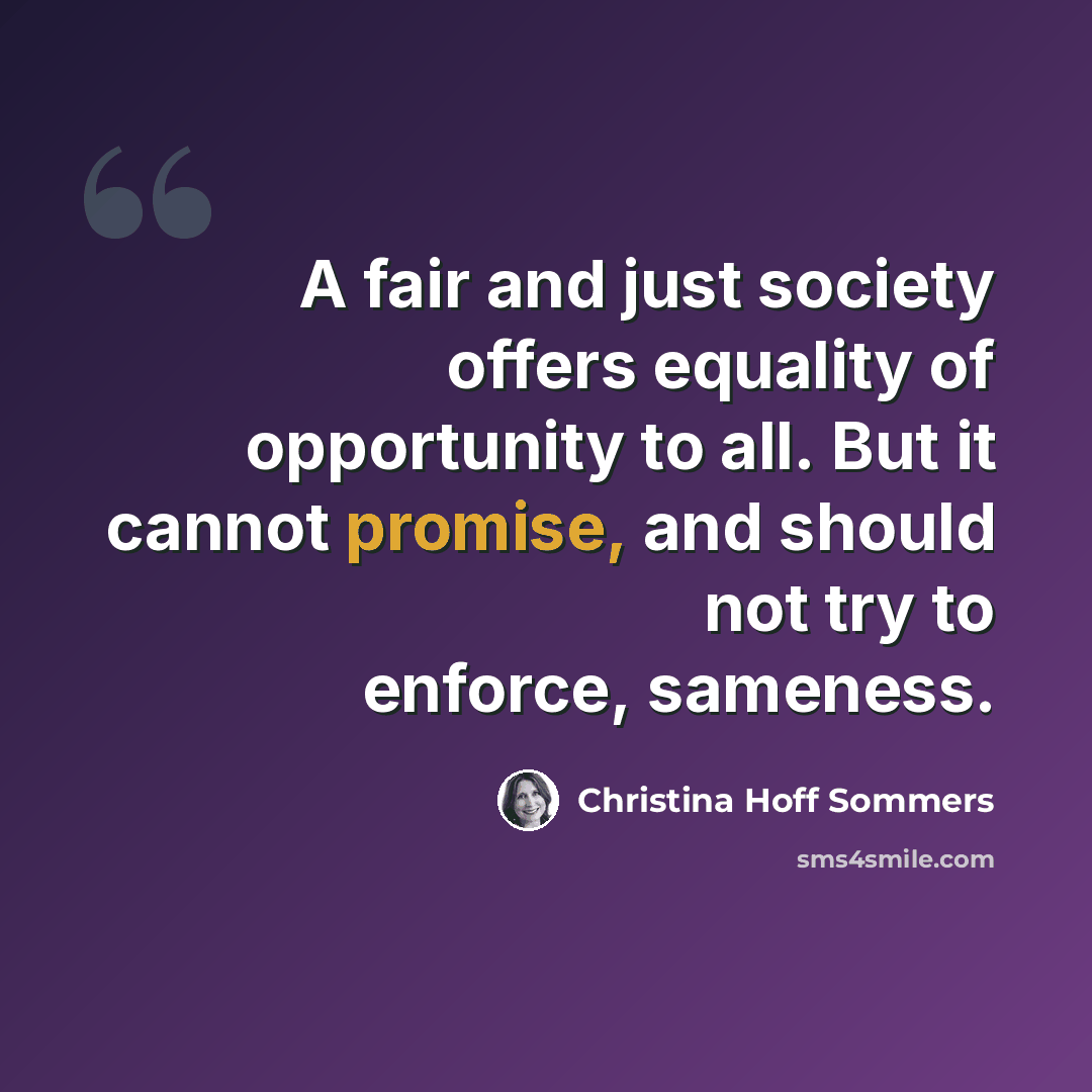 “A fair and just society offers equality of opportunity to all. But it cannot promise, and should not try to enforce, sameness.” quote by Christina Hoff Sommers