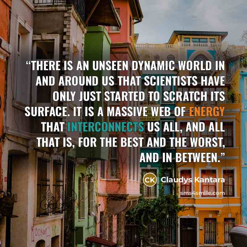 “There is an unseen dynamic world in and around us that scientists have only just started to scratch its surface. It is a massive web of energy that interconnects us all, and all that is, for the best and the worst, and in between.” quote by Claudys Kantara