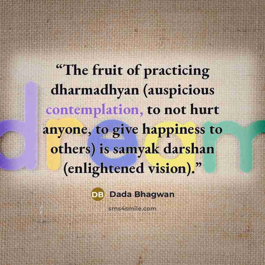 “The fruit of practicing dharmadhyan (auspicious contemplation, to not hurt anyone, to give happiness to others) is samyak darshan (enlightened vision).” quote by Dada Bhagwan