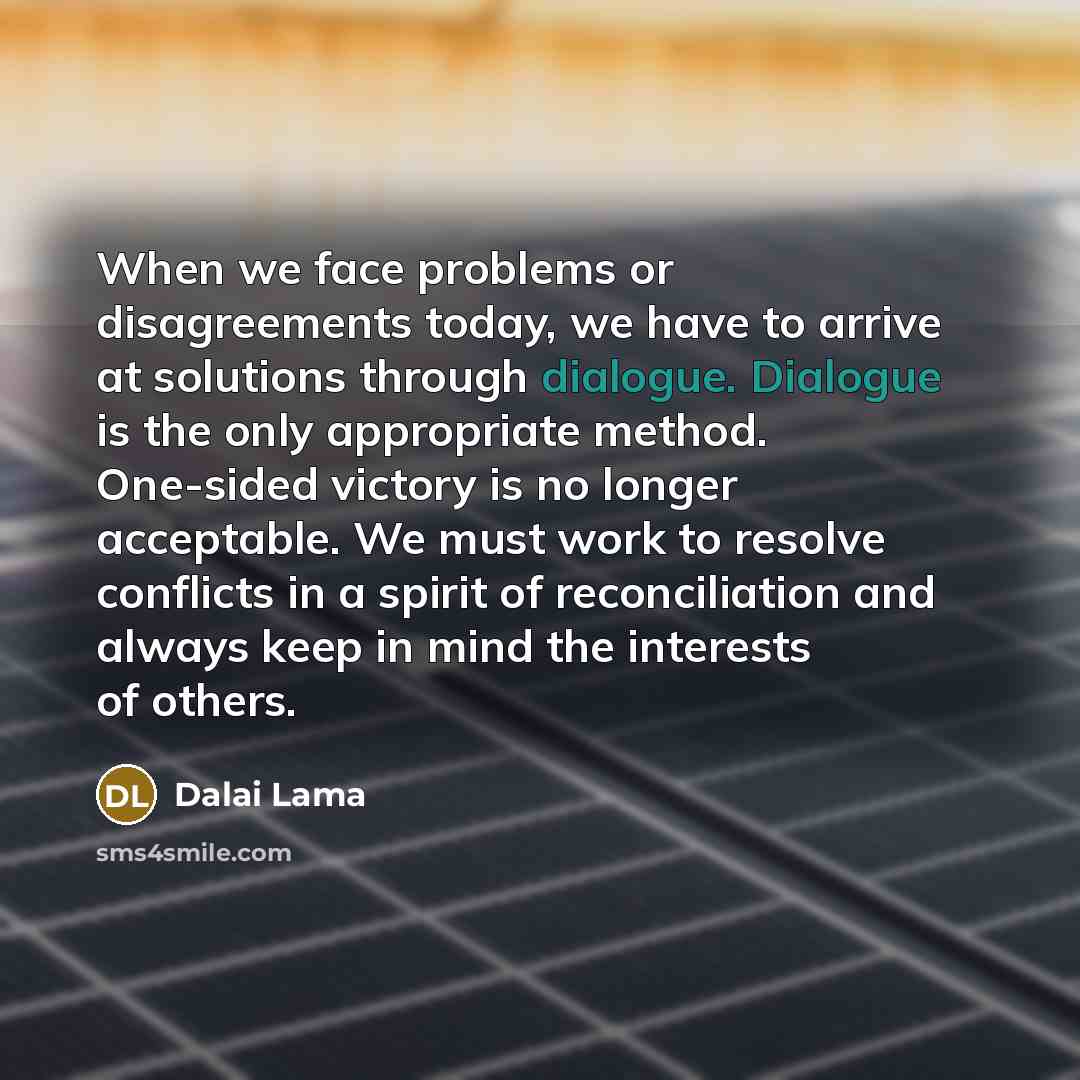 “When we face problems or disagreements today, we have to arrive at solutions through dialogue. Dialogue is the only appropriate method. One-sided victory is no longer acceptable. We must work to resolve conflicts in a spirit of reconciliation and always keep in mind the interests of others.” quote by Dalai Lama