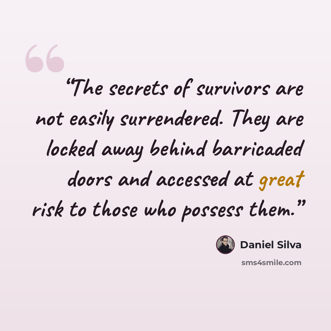 “The secrets of survivors are not easily surrendered. They are locked away behind barricaded doors and accessed at great risk to those who possess them.” quote by Daniel Silva
