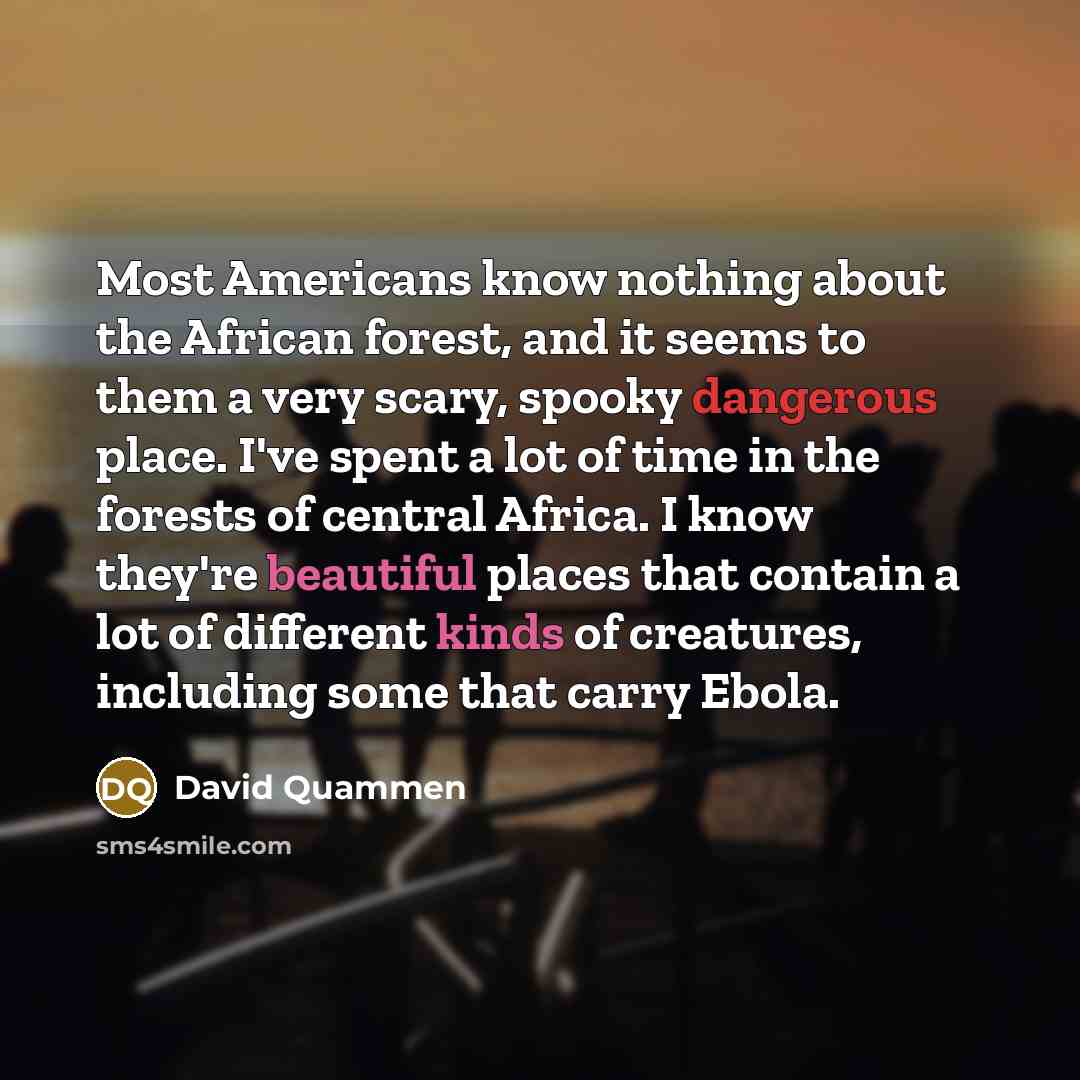 “Most Americans know nothing about the African forest, and it seems to them a very scary, spooky dangerous place. I've spent a lot of time in the forests of central Africa. I know they're beautiful places that contain a lot of different kinds of creatures, including some that carry Ebola.” quote by David Quammen