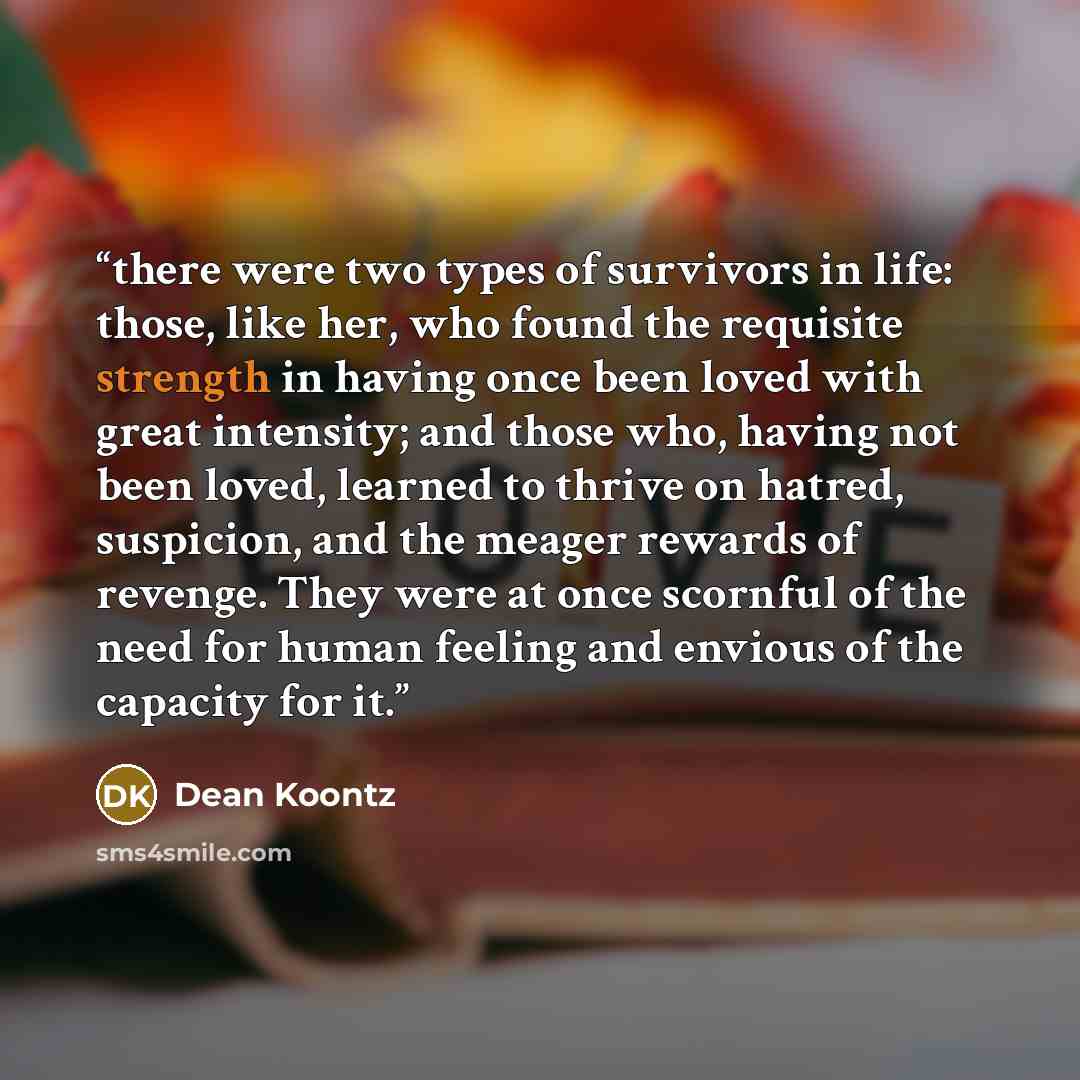 “there were two types of survivors in life: those, like her, who found the requisite strength in having once been loved with great intensity; and those who, having not been loved, learned to thrive on hatred, suspicion, and the meager rewards of revenge. They were at once scornful of the need for…” quote by Dean Koontz
