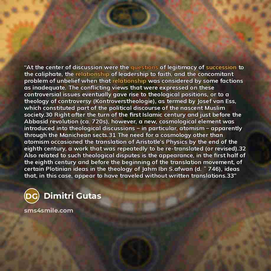 “At the center of discussion were the questions of legitimacy of succession to the caliphate, the relationship of leadership to faith, and the concomitant problem of unbelief when that relationship was considered by some factions as inadequate. The conflicting views that were expressed on these…” quote by Dimitri Gutas