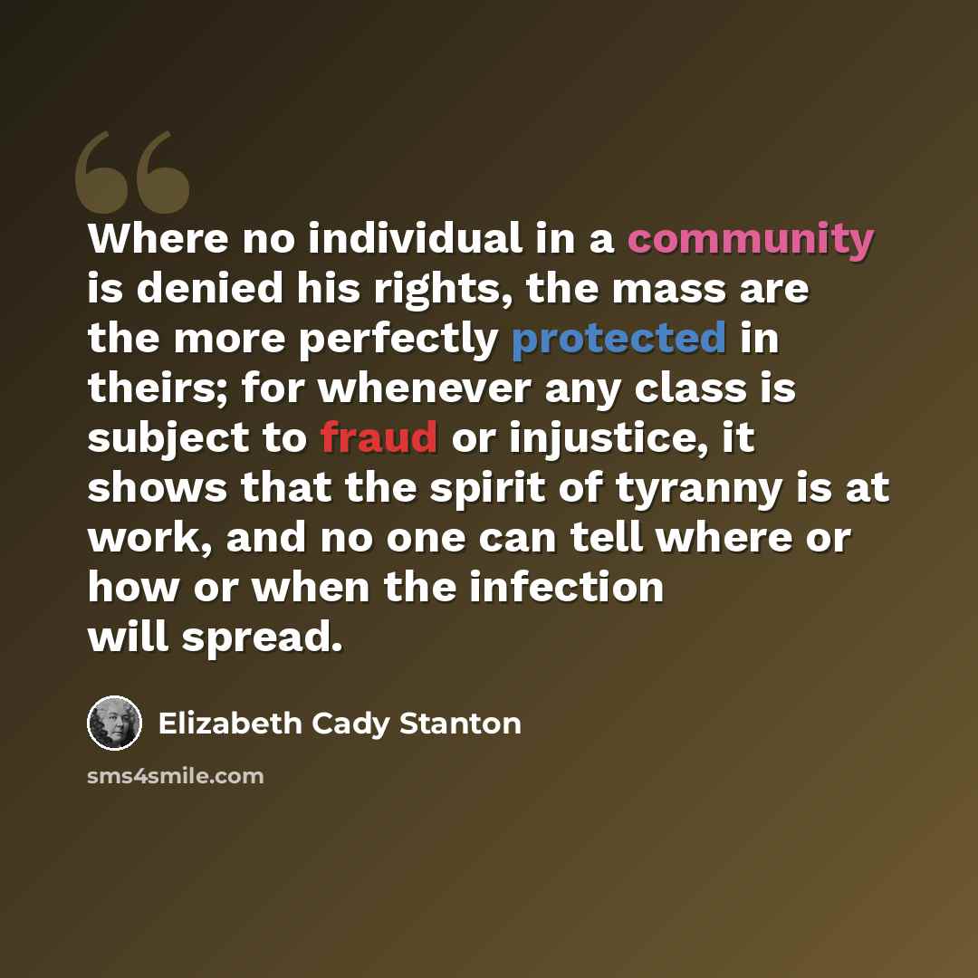 “Where no individual in a community is denied his rights, the mass are the more perfectly protected in theirs; for whenever any class is subject to fraud or injustice, it shows that the spirit of tyranny is at work, and no one can tell where or how or when the infection will spread.” quote by Elizabeth Cady Stanton