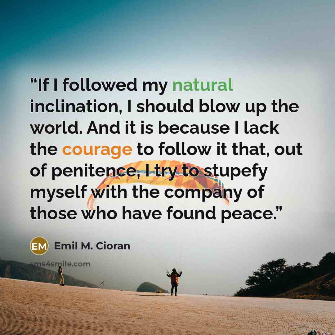 “If I followed my natural inclination, I should blow up the world. And it is because I lack the courage to follow it that, out of penitence, I try to stupefy myself with the company of those who have found peace.” quote by Emil M. Cioran