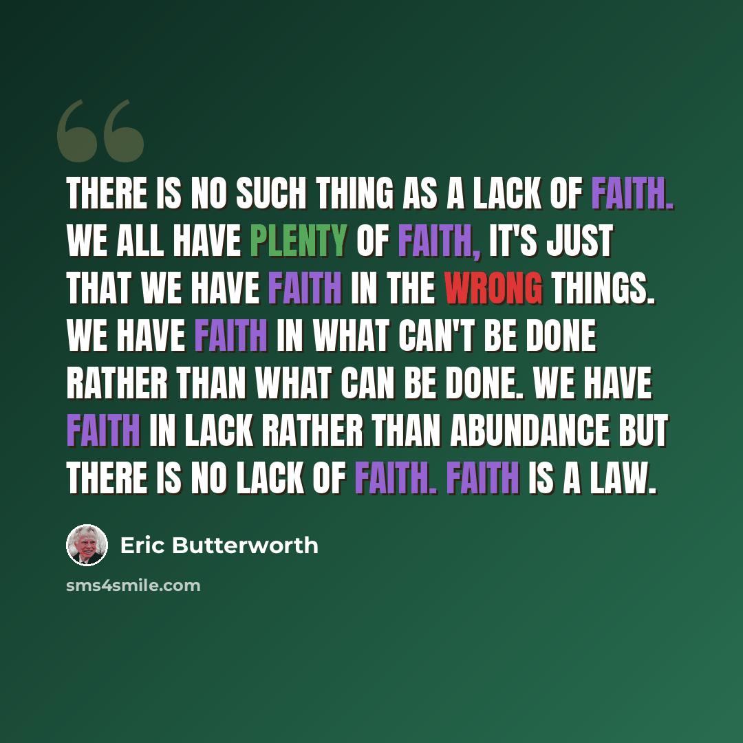 “There is no such thing as a lack of faith. We all have plenty of faith, it's just that we have faith in the wrong things. We have faith in what can't be done rather than what can be done. We have faith in lack rather than abundance but there is no lack of faith. Faith is a law.” quote by Eric Butterworth
