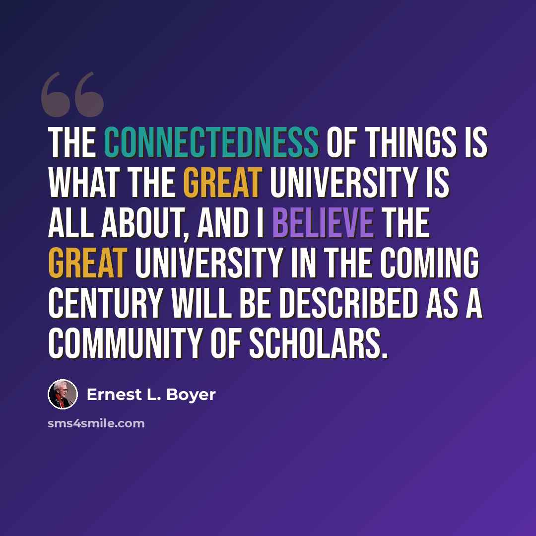 “The connectedness of things is what the great university is all about, and I believe the great university in the coming century will be described as a community of scholars.” quote by Ernest L. Boyer