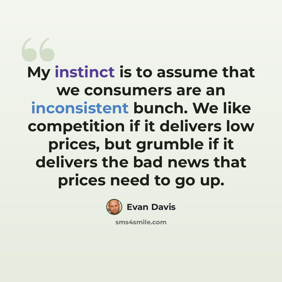 “My instinct is to assume that we consumers are an inconsistent bunch. We like competition if it delivers low prices, but grumble if it delivers the bad news that prices need to go up.” quote by Evan Davis