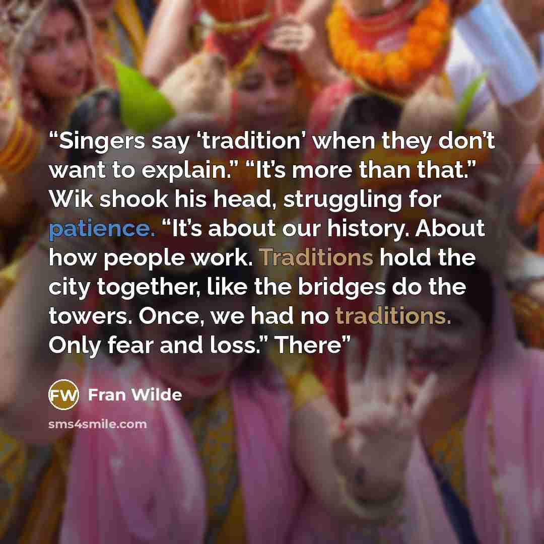 “Singers say ‘tradition’ when they don’t want to explain.” “It’s more than that.” Wik shook his head, struggling for patience. “It’s about our history. About how people work. Traditions hold the city together, like the bridges do the towers. Once, we had no traditions. Only fear and loss.” There” quote by Fran Wilde