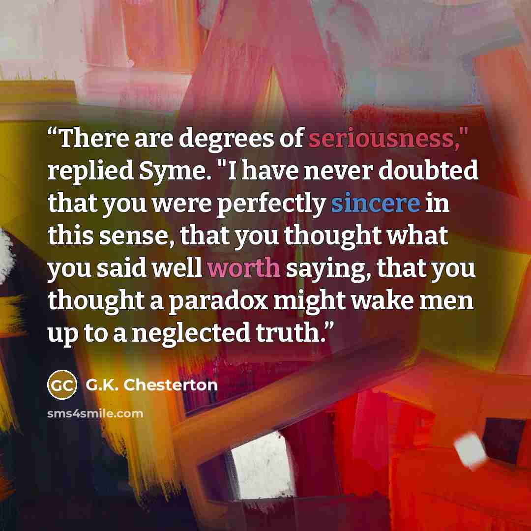 “There are degrees of seriousness," replied Syme. "I have never doubted that you were perfectly sincere in this sense, that you thought what you said well worth saying, that you thought a paradox might wake men up to a neglected truth.” quote by G.K. Chesterton