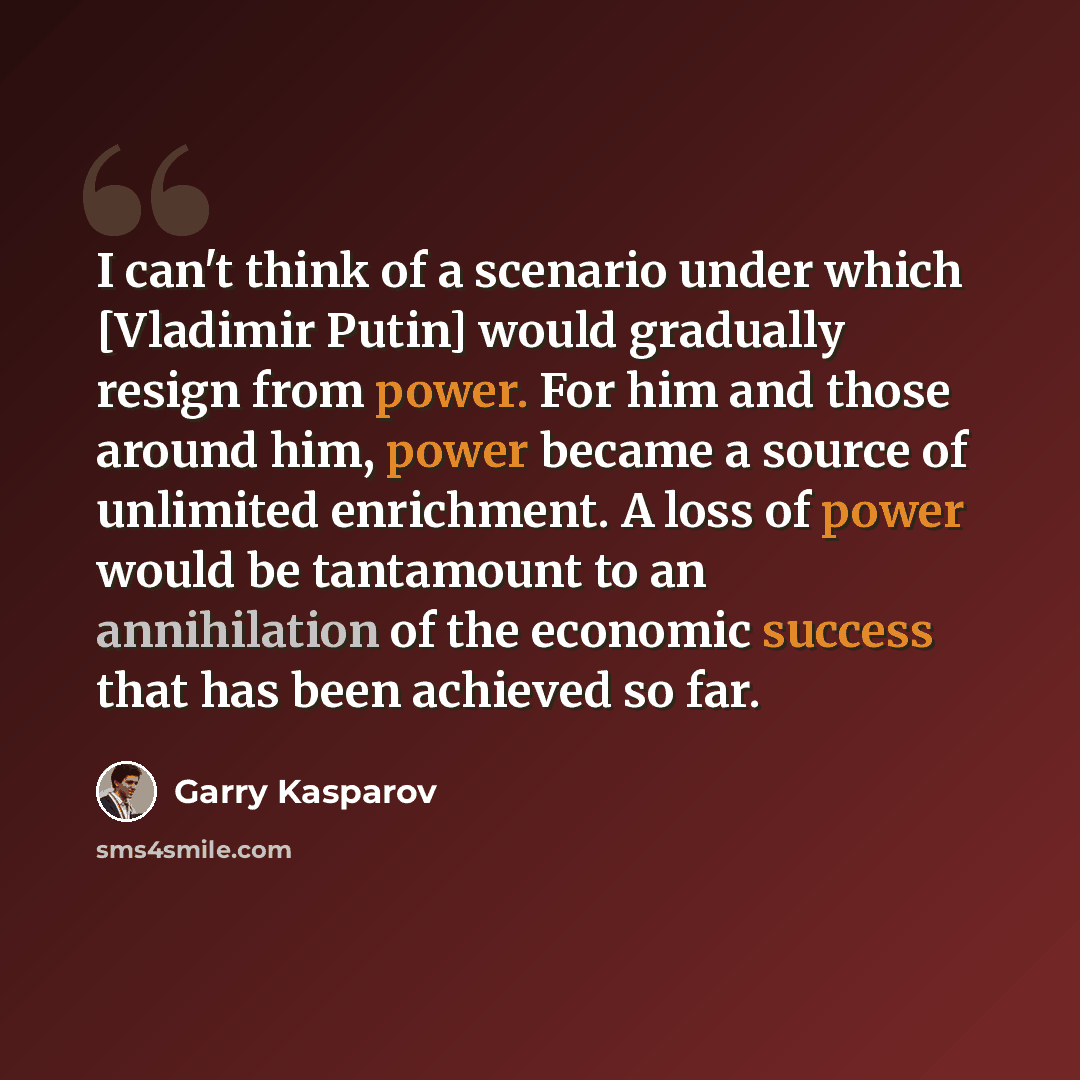 “I can't think of a scenario under which [Vladimir Putin] would gradually resign from power. For him and those around him, power became a source of unlimited enrichment. A loss of power would be tantamount to an annihilation of the economic success that has been achieved so far.” quote by Garry Kasparov