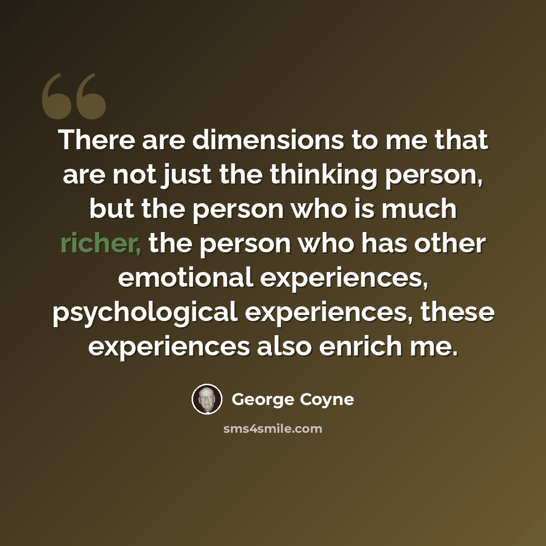 “There are dimensions to me that are not just the thinking person, but the person who is much richer, the person who has other emotional experiences, psychological experiences, these experiences also enrich me.” quote by George Coyne