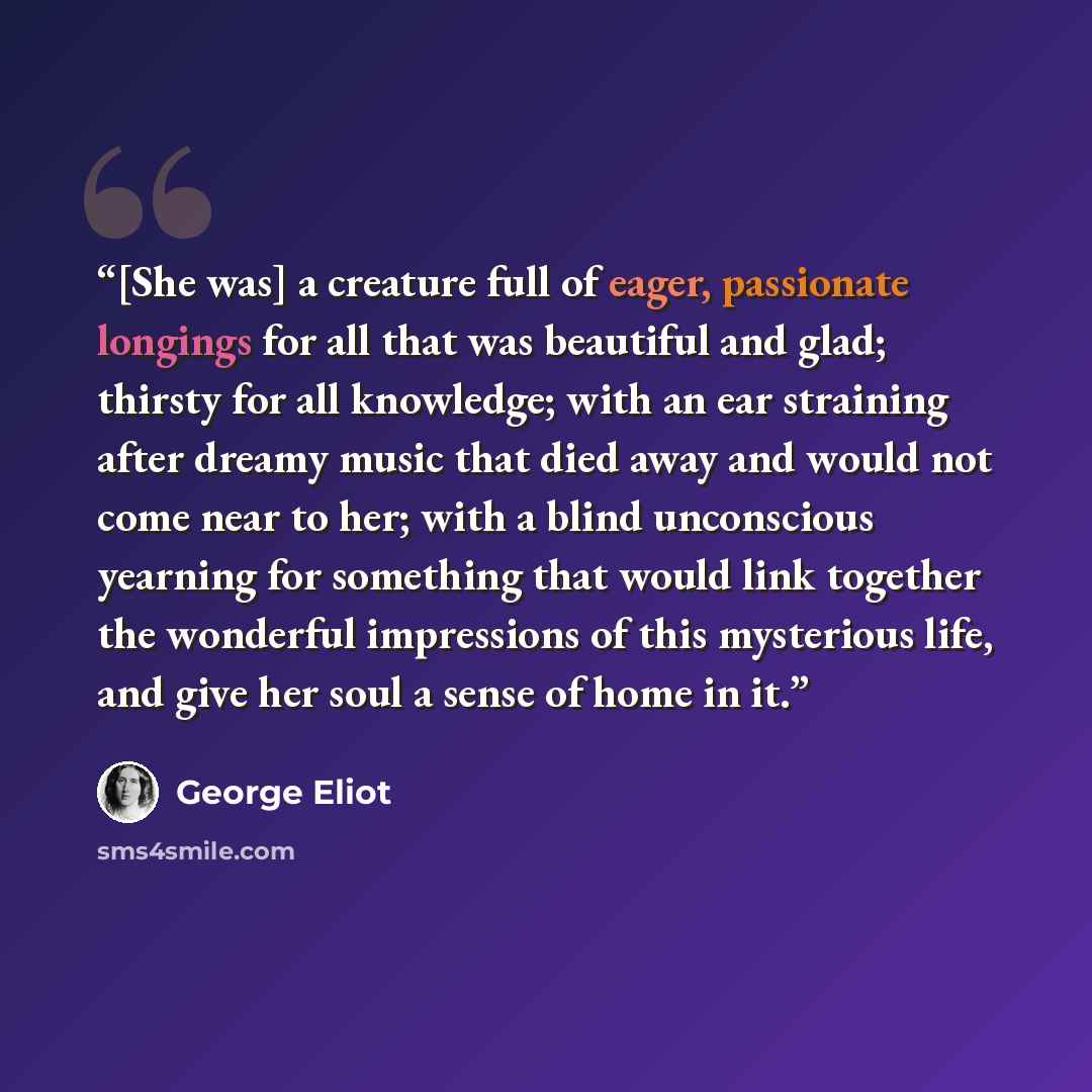 “[She was] a creature full of eager, passionate longings for all that was beautiful and glad; thirsty for all knowledge; with an ear straining after dreamy music that died away and would not come near to her; with a blind unconscious yearning for something that would link together the wonderful…” quote by George Eliot