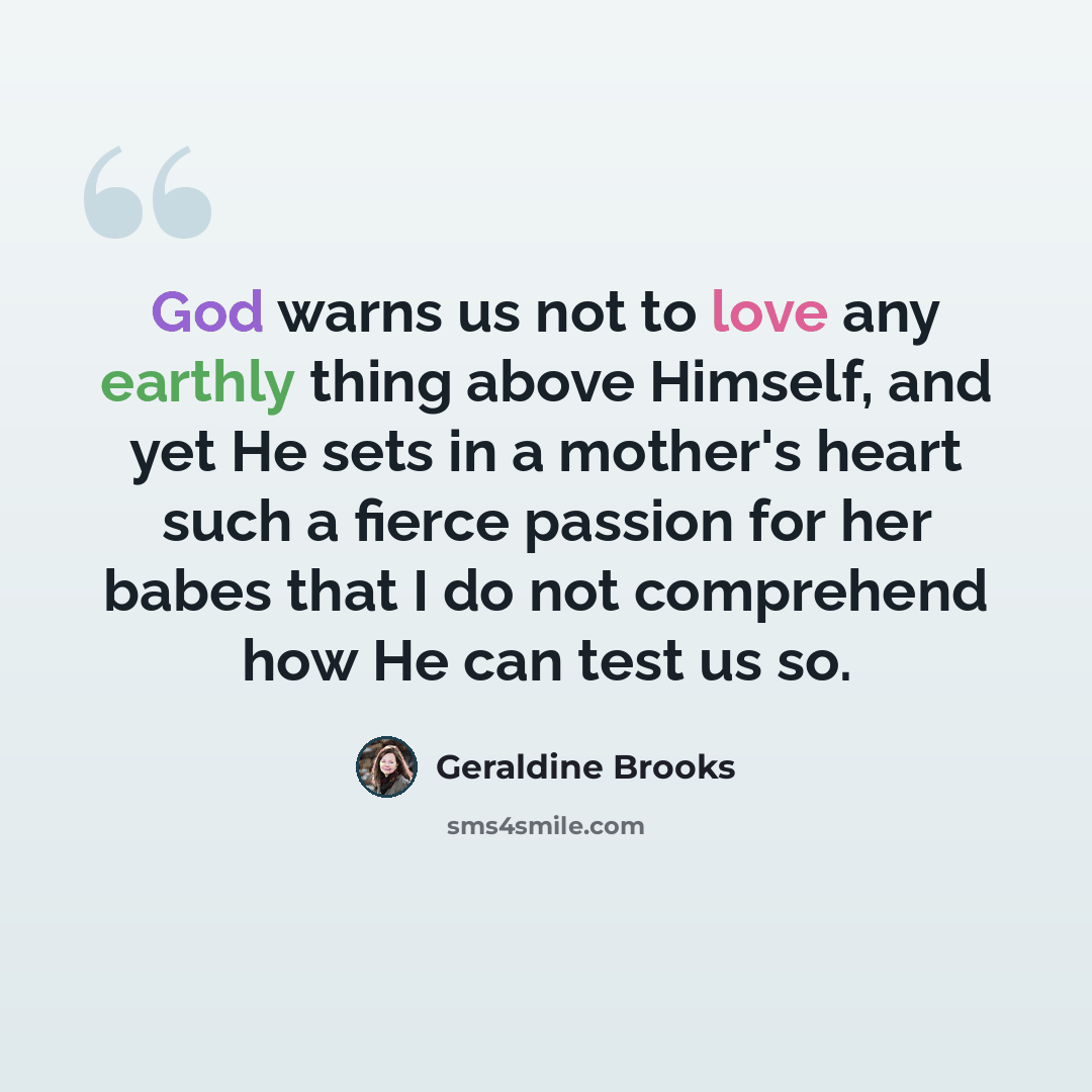 “God warns us not to love any earthly thing above Himself, and yet He sets in a mother's heart such a fierce passion for her babes that I do not comprehend how He can test us so.” quote by Geraldine Brooks