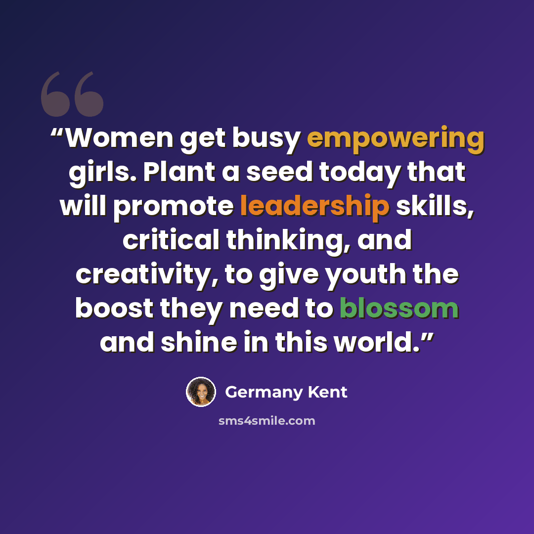 “Women get busy empowering girls. Plant a seed today that will promote leadership skills, critical thinking, and creativity, to give youth the boost they need to blossom and shine in this world.” quote by Germany Kent