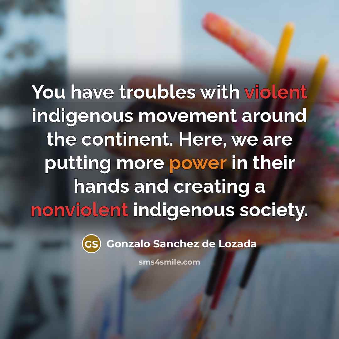 “You have troubles with violent indigenous movement around the continent. Here, we are putting more power in their hands and creating a nonviolent indigenous society.” quote by Gonzalo Sanchez de Lozada