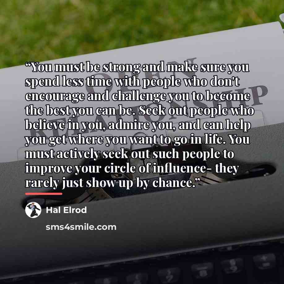 “You must be strong and make sure you spend less time with people who don't encourage and challenge you to become the best you can be. Seek out people who believe in you, admire you, and can help you get where you want to go in life. You must actively seek out such people to improve your circle of…” quote by Hal Elrod