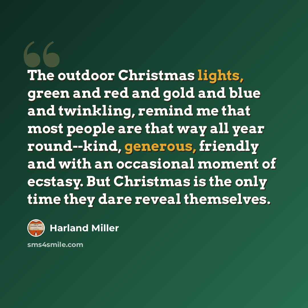“The outdoor Christmas lights, green and red and gold and blue and twinkling, remind me that most people are that way all year round--kind, generous, friendly and with an occasional moment of ecstasy. But Christmas is the only time they dare reveal themselves.” quote by Harland Miller