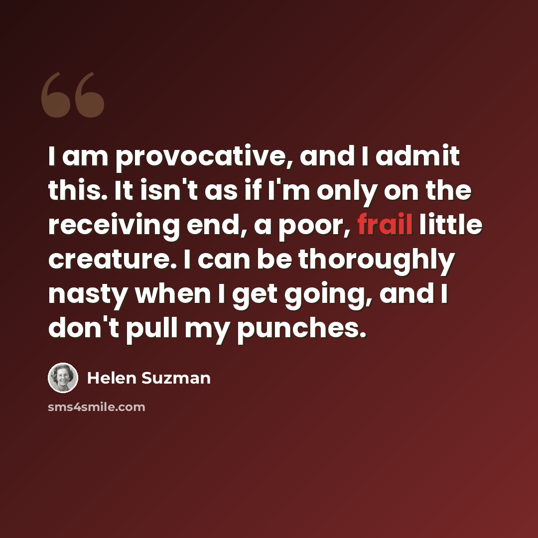 “I am provocative, and I admit this. It isn't as if I'm only on the receiving end, a poor, frail little creature. I can be thoroughly nasty when I get going, and I don't pull my punches.” quote by Helen Suzman