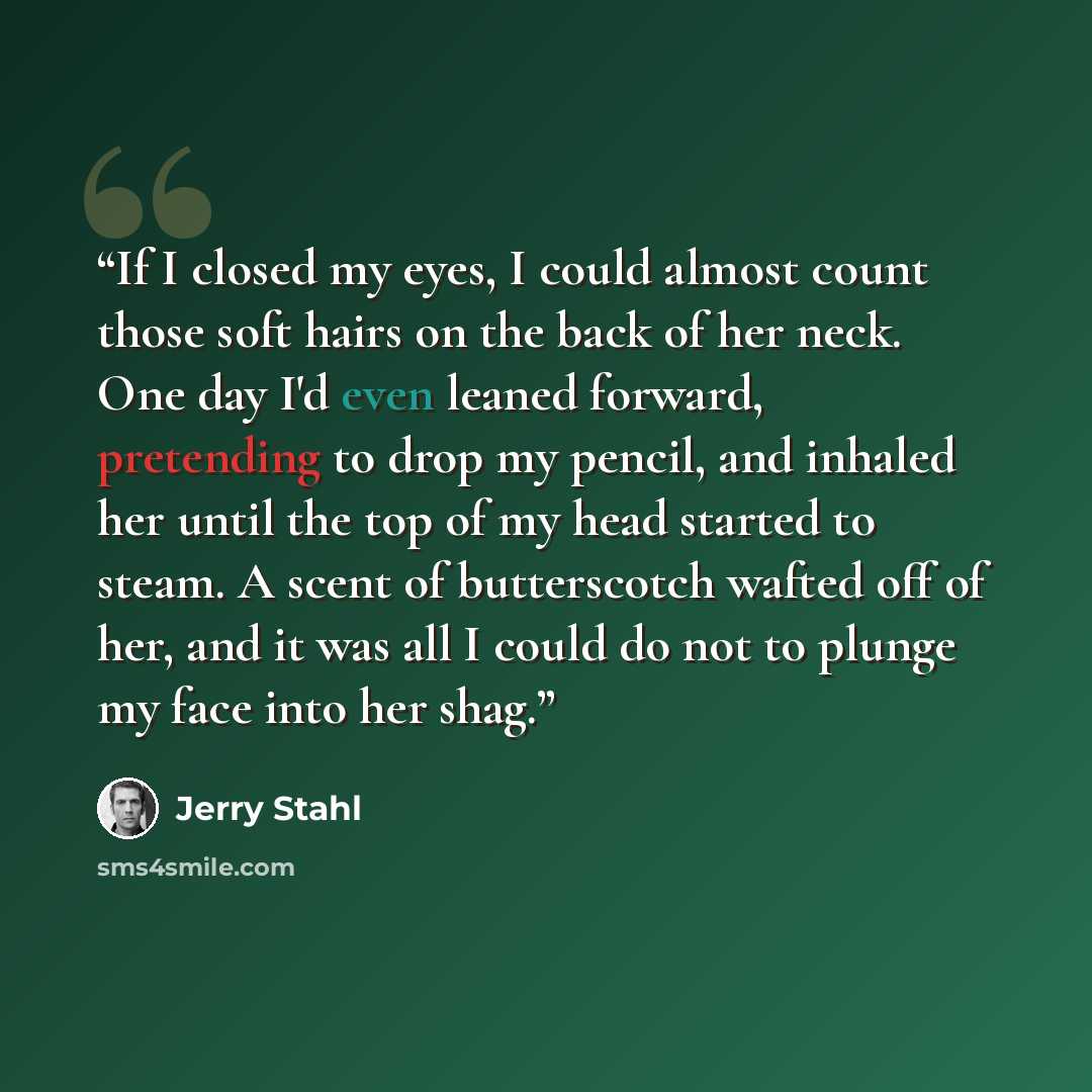 “If I closed my eyes, I could almost count those soft hairs on the back of her neck. One day I'd even leaned forward, pretending to drop my pencil, and inhaled her until the top of my head started to steam. A scent of butterscotch wafted off of her, and it was all I could do not to plunge my face…” quote by Jerry Stahl