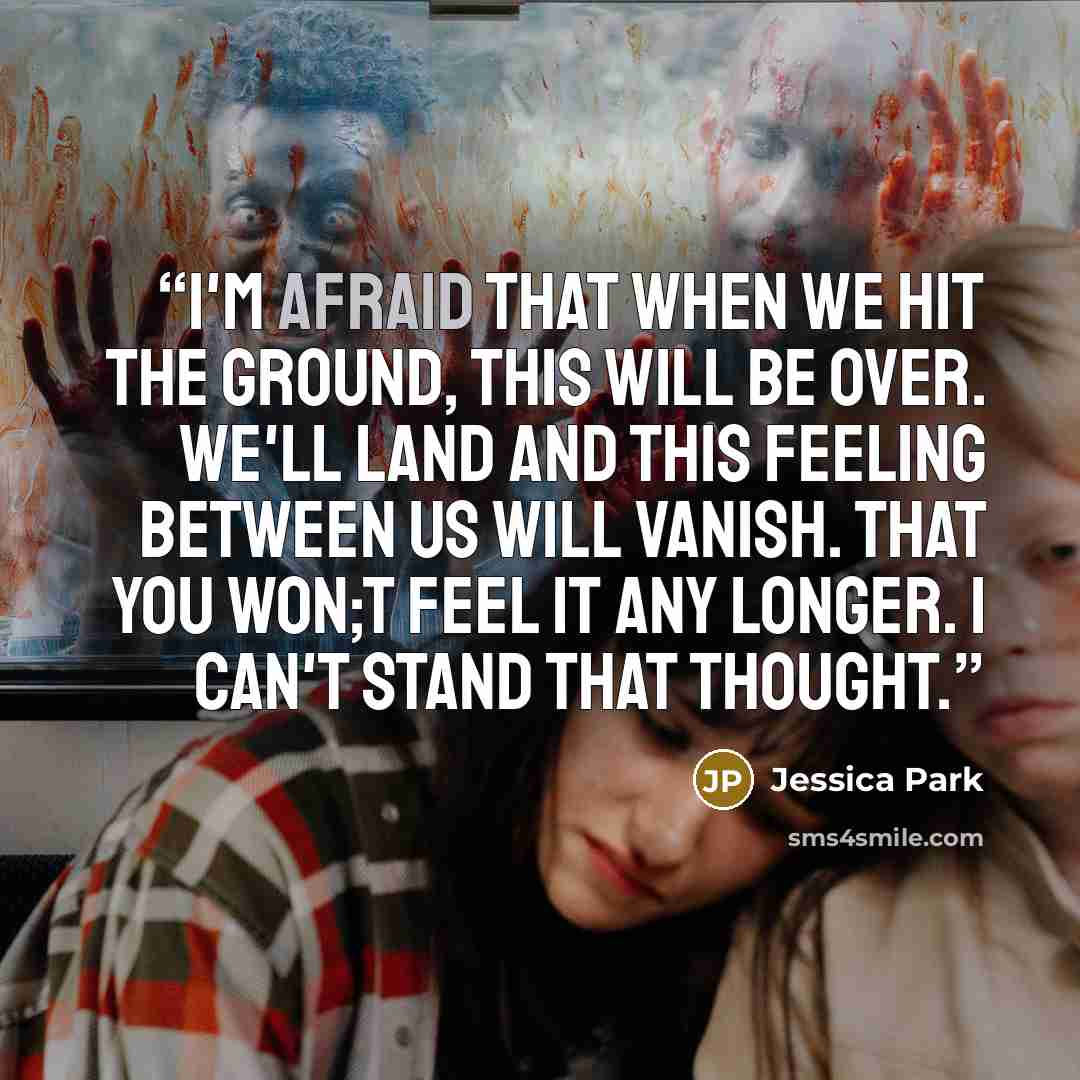 “I'm afraid that when we hit the ground, this will be over. We'll land and this feeling between us will vanish. That you won;t feel it any longer. I can't stand that thought.” quote by Jessica Park