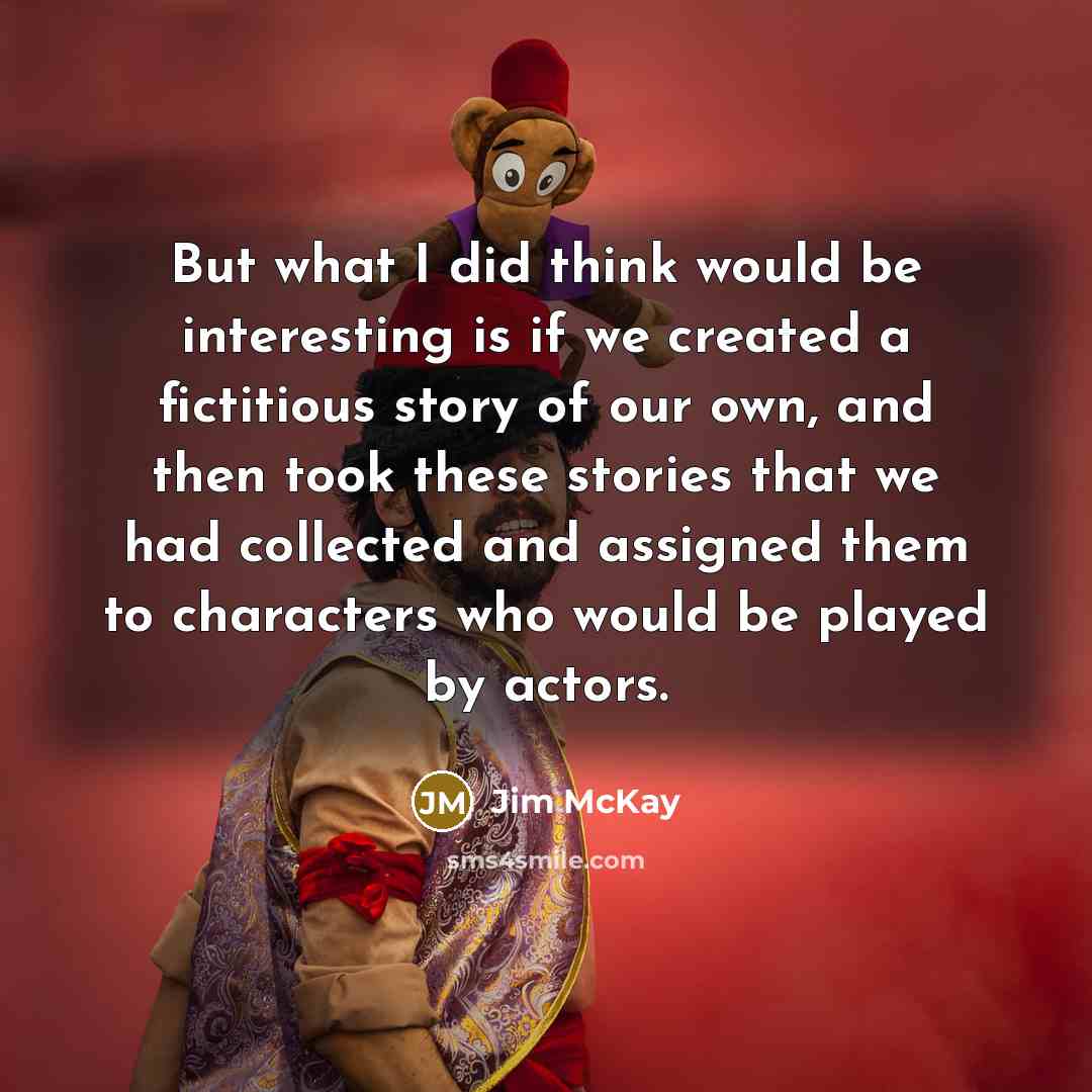 “But what I did think would be interesting is if we created a fictitious story of our own, and then took these stories that we had collected and assigned them to characters who would be played by actors.” quote by Jim McKay