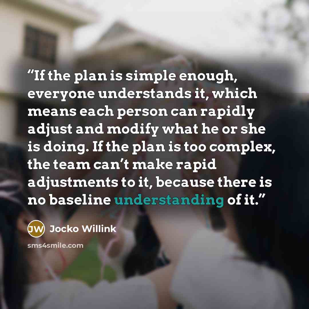 “If the plan is simple enough, everyone understands it, which means each person can rapidly adjust and modify what he or she is doing. If the plan is too complex, the team can’t make rapid adjustments to it, because there is no baseline understanding of it.” quote by Jocko Willink
