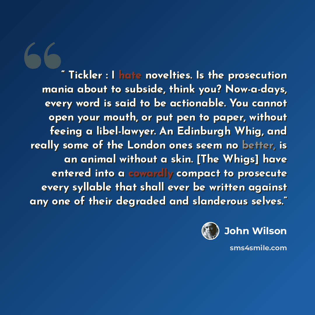 “Tickler : I hate novelties. Is the prosecution mania about to subside, think you? Now-a-days, every word is said to be actionable. You cannot open your mouth, or put pen to paper, without feeing a libel-lawyer. An Edinburgh Whig, and really some of the London ones seem no better, is an animal…” quote by John Wilson