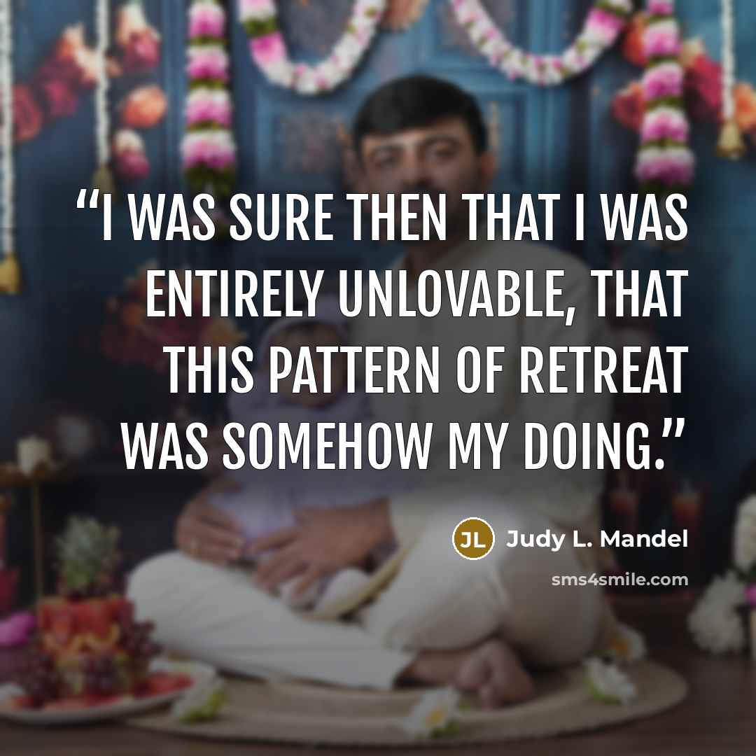 “I was sure then that I was entirely unlovable, that this pattern of retreat was somehow my doing.” quote by Judy L. Mandel