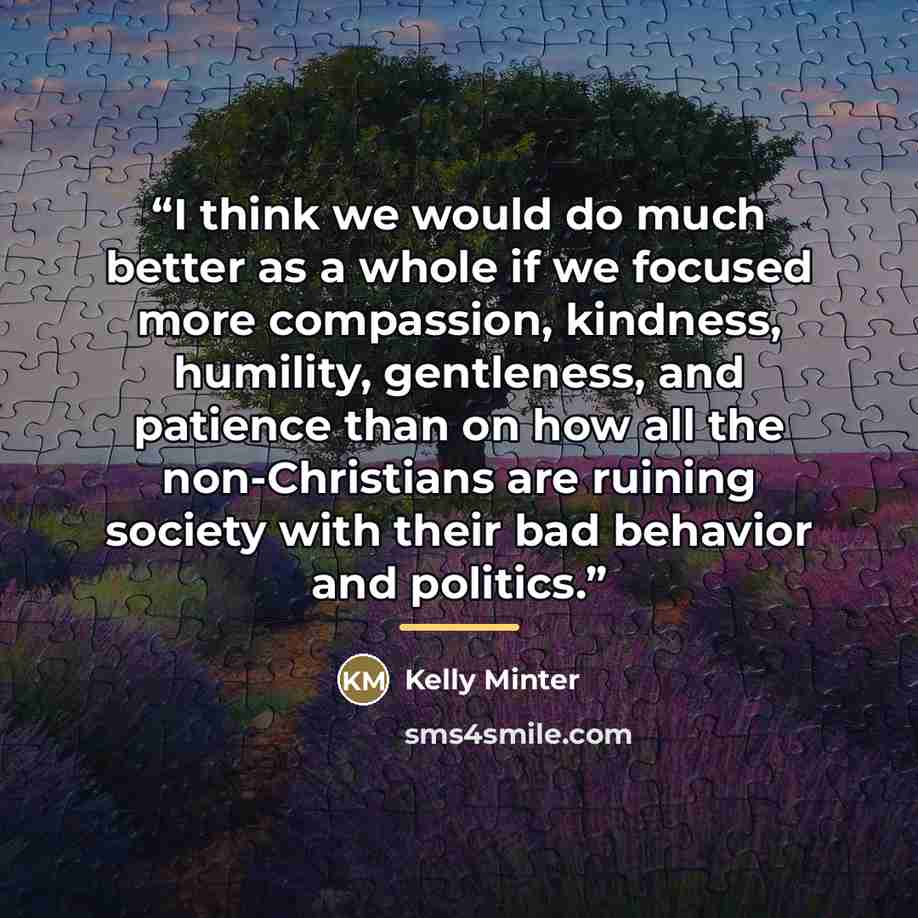“I think we would do much better as a whole if we focused more compassion, kindness, humility, gentleness, and patience than on how all the non-Christians are ruining society with their bad behavior and politics.” quote by Kelly Minter