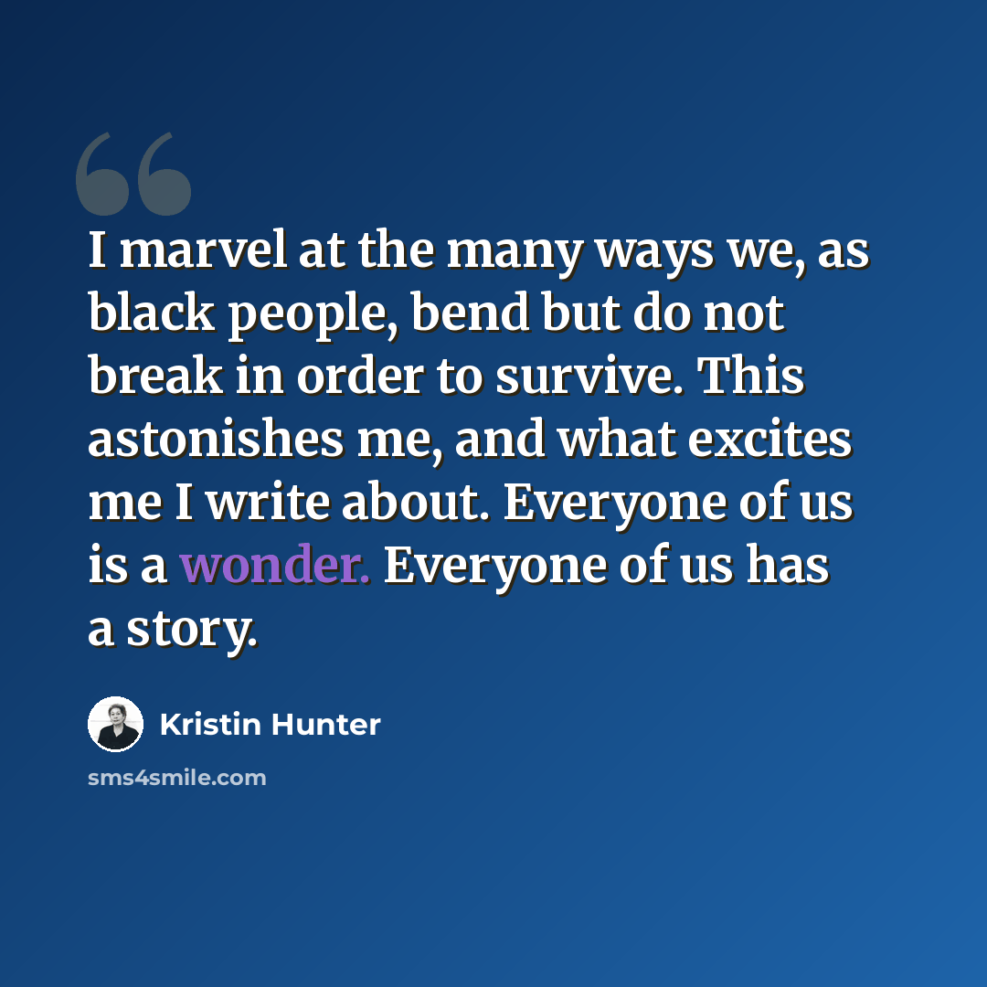 “I marvel at the many ways we, as black people, bend but do not break in order to survive. This astonishes me, and what excites me I write about. Everyone of us is a wonder. Everyone of us has a story.” quote by Kristin Hunter