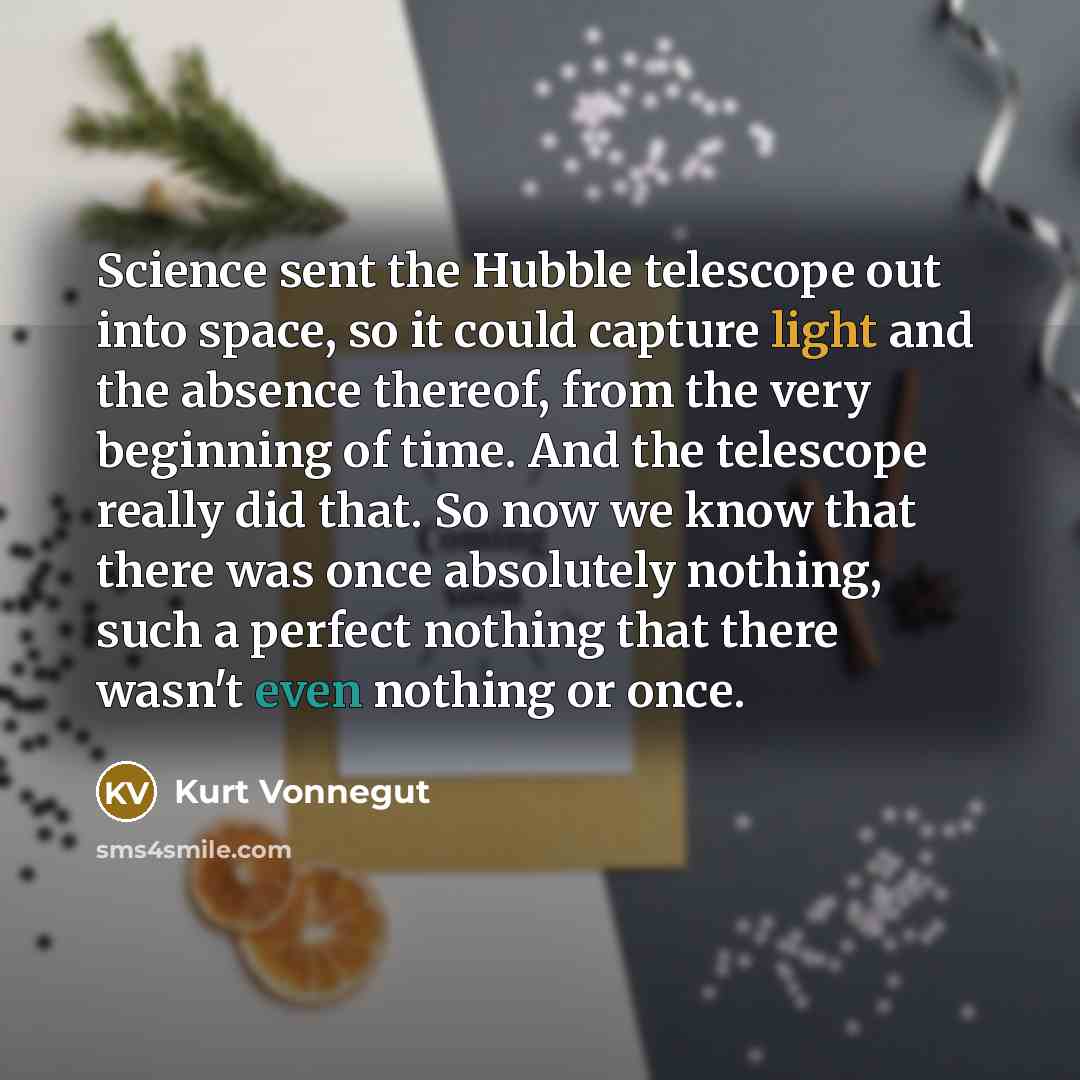 “Science sent the Hubble telescope out into space, so it could capture light and the absence thereof, from the very beginning of time. And the telescope really did that. So now we know that there was once absolutely nothing, such a perfect nothing that there wasn't even nothing or once.” quote by Kurt Vonnegut