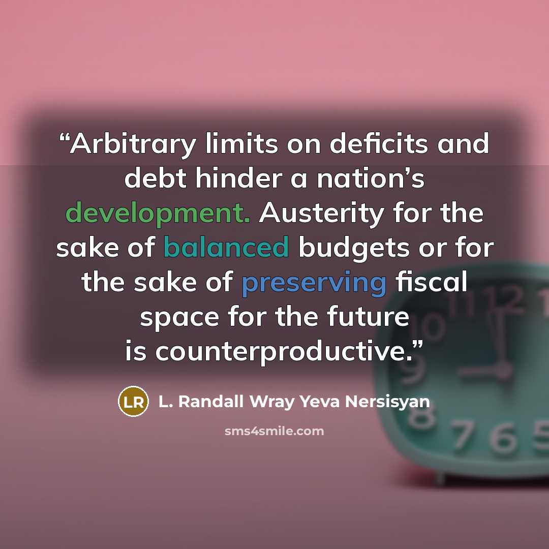 “Arbitrary limits on deficits and debt hinder a nation’s development. Austerity for the sake of balanced budgets or for the sake of preserving fiscal space for the future is counterproductive.” quote by L. Randall Wray Yeva Nersisyan