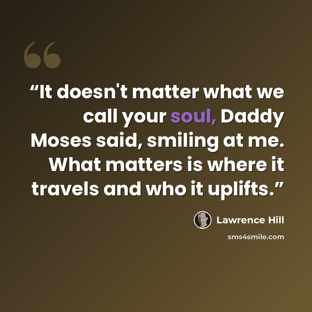 “It doesn't matter what we call your soul, Daddy Moses said, smiling at me. What matters is where it travels and who it uplifts.” quote by Lawrence Hill