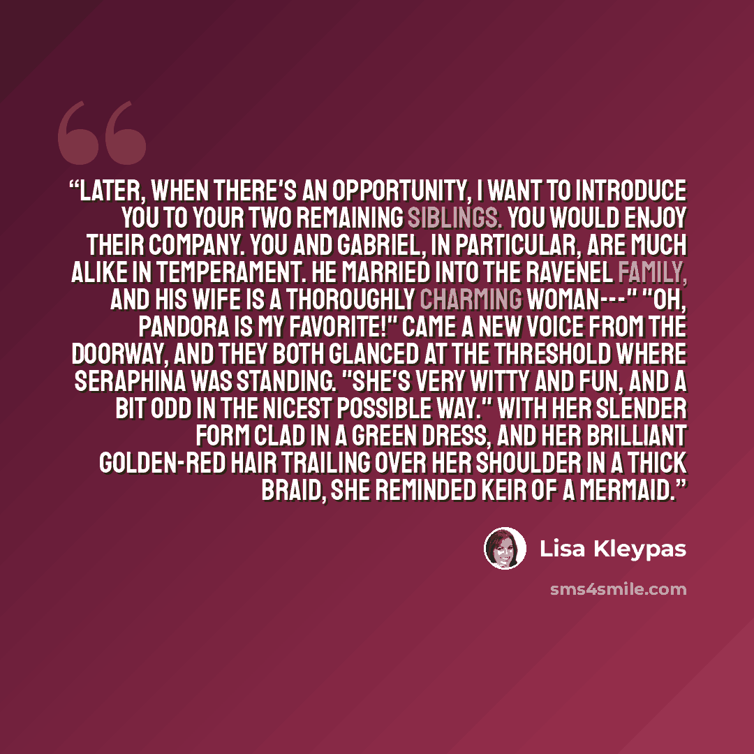 “Later, when there's an opportunity, I want to introduce you to your two remaining siblings. You would enjoy their company. You and Gabriel, in particular, are much alike in temperament. He married into the Ravenel family, and his wife is a thoroughly charming woman---" "Oh, Pandora is my…” quote by Lisa Kleypas
