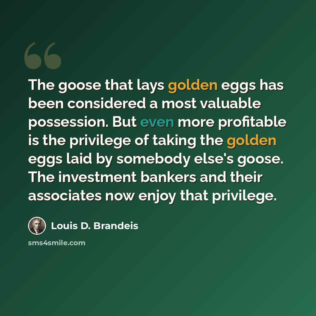 “The goose that lays golden eggs has been considered a most valuable possession. But even more profitable is the privilege of taking the golden eggs laid by somebody else's goose. The investment bankers and their associates now enjoy that privilege.” quote by Louis D. Brandeis