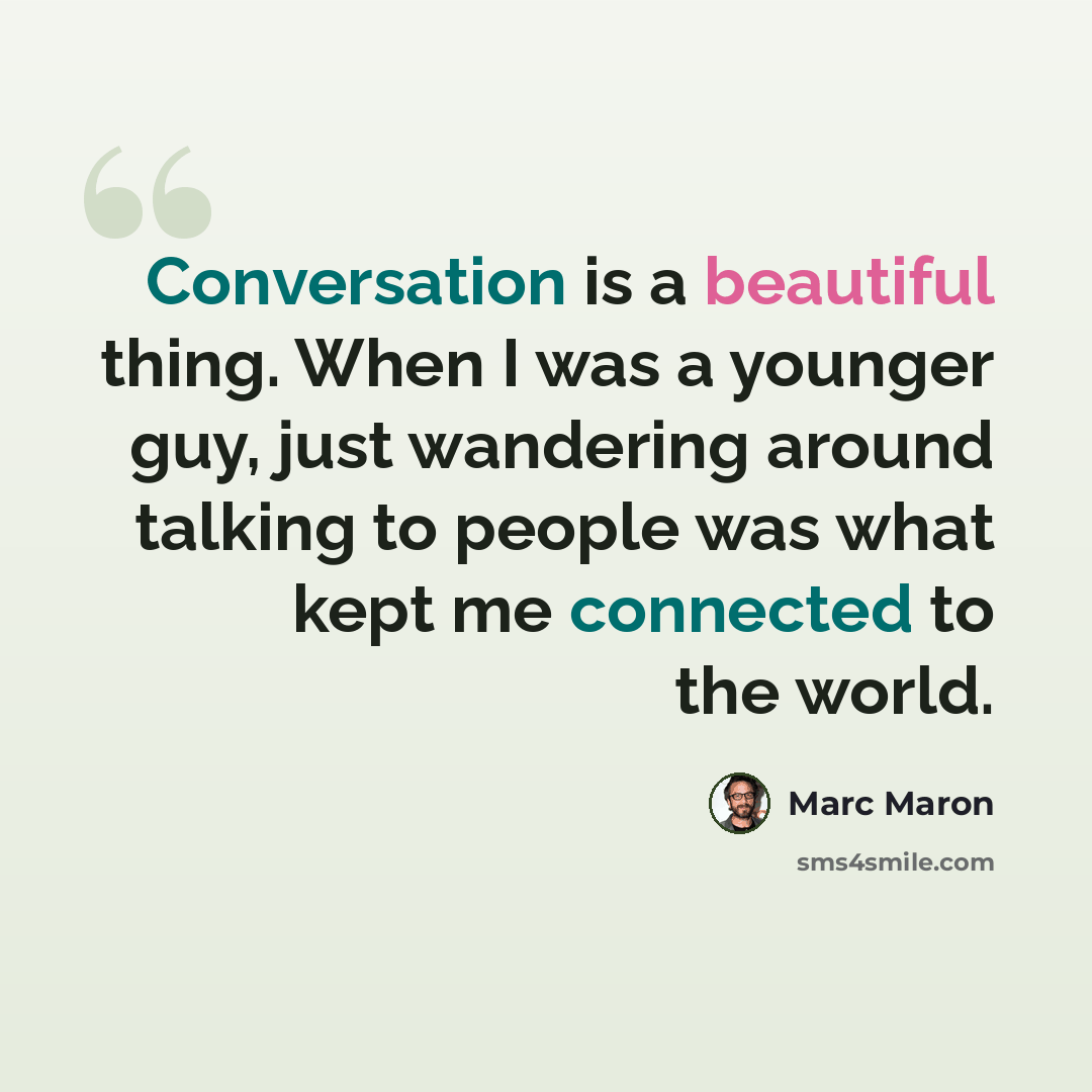 “Conversation is a beautiful thing. When I was a younger guy, just wandering around talking to people was what kept me connected to the world.” quote by Marc Maron